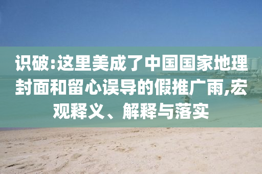識破:這里美成了中國國家地理封面和留心誤導(dǎo)的假推廣雨,宏觀釋義、解釋與落實(shí)