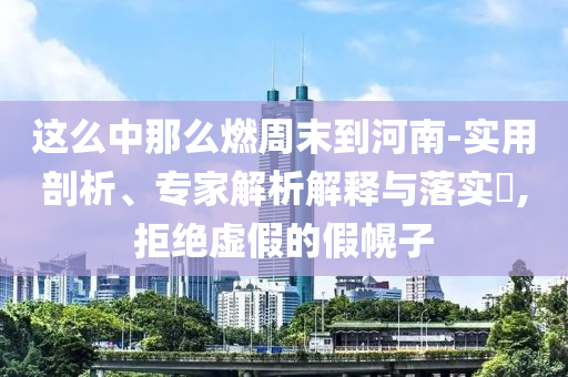 這么中那么燃周末到河南-實(shí)用剖析、專家解析解釋與落實(shí)?,拒絕虛假的假幌子