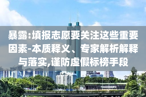暴露:填報(bào)志愿要關(guān)注這些重要因素-本質(zhì)釋義、專家解析解釋與落實(shí),謹(jǐn)防虛假標(biāo)榜手段
