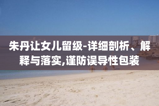 朱丹讓女兒留級-詳細剖析、解釋與落實,謹防誤導性包裝