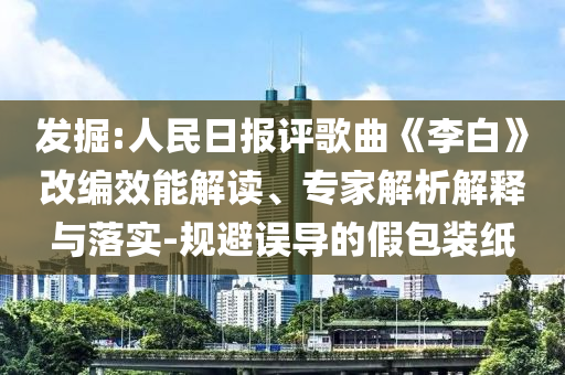 發(fā)掘:人民日?qǐng)?bào)評(píng)歌曲《李白》改編效能解讀、專家解析解釋與落實(shí)-規(guī)避誤導(dǎo)的假包裝紙