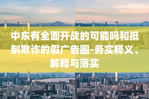 中東有全面開戰(zhàn)的可能嗎和抵制欺詐的假廣告圈-務(wù)實(shí)釋義、解釋與落實(shí)
