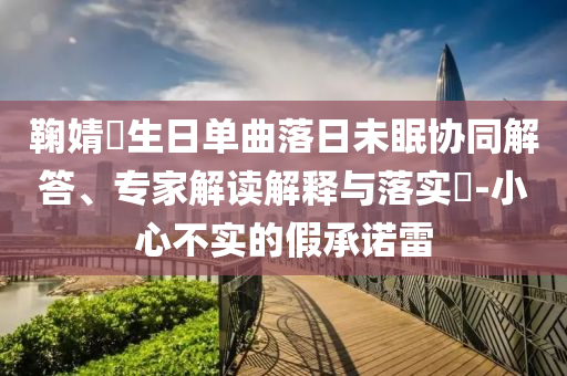 鞠婧祎生日單曲落日未眠協(xié)同解答、專家解讀解釋與落實(shí)?-小心不實(shí)的假承諾雷