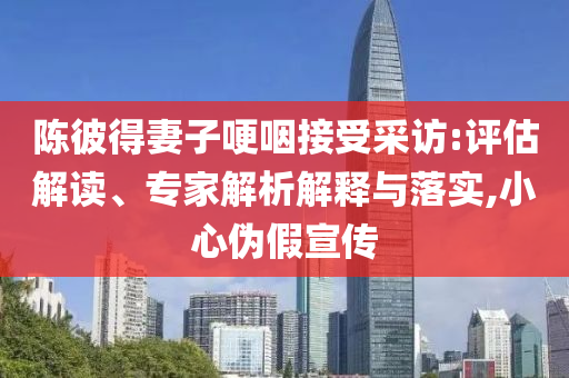 陳彼得妻子哽咽接受采訪:評(píng)估解讀、專家解析解釋與落實(shí),小心偽假宣傳