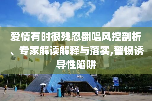 愛(ài)情有時(shí)很殘忍翻唱風(fēng)控剖析、專家解讀解釋與落實(shí),警惕誘導(dǎo)性陷阱