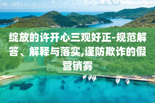 綻放的許開心三觀好正-規(guī)范解答、解釋與落實(shí),謹(jǐn)防欺詐的假營(yíng)銷霧