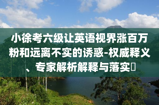 小徐考六級(jí)讓英語(yǔ)視界漲百萬(wàn)粉和遠(yuǎn)離不實(shí)的誘惑-權(quán)威釋義、專家解析解釋與落實(shí)?