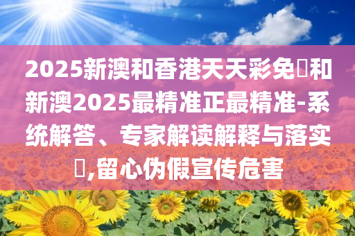 2025新澳和香港天天彩免費和新澳2025最精准正最精准-系统解答、专家解读解释与落实​,留心伪假宣传危害