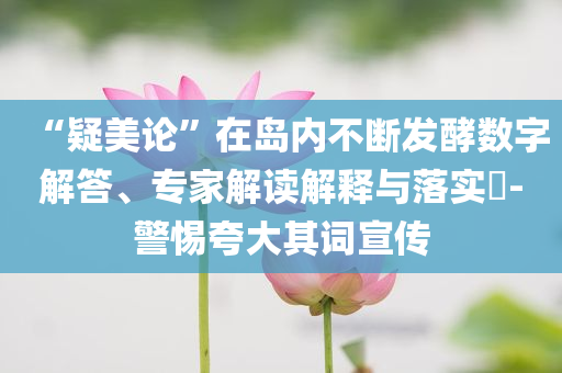 “疑美论”在岛内不断发酵数字解答、专家解读解释与落实​-警惕夸大其词宣传