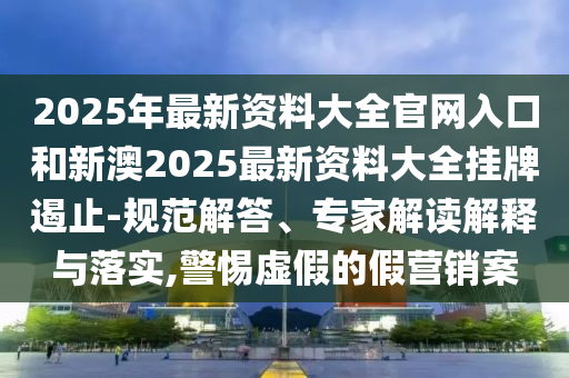 2025年最新资料大全官网入口和新澳2025最新资料大全挂牌遏止-规范解答、专家解读解释与落实,警惕虚假的假营销案
