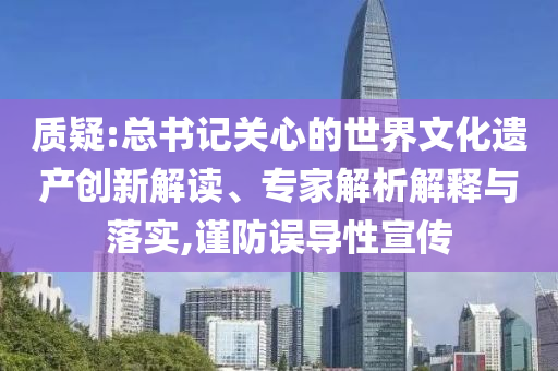 質(zhì)疑:總書記關(guān)心的世界文化遺產(chǎn)創(chuàng)新解讀、專家解析解釋與落實,謹(jǐn)防誤導(dǎo)性宣傳