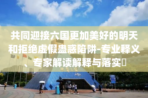 共同迎接六國更加美好的明天和拒絕虛假蠱惑陷阱-專業(yè)釋義、專家解讀解釋與落實?