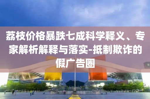 荔枝價格暴跌七成科學釋義、專家解析解釋與落實-抵制欺詐的假廣告圈