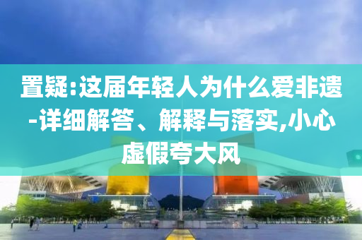 置疑:這屆年輕人為什么愛非遺-詳細解答、解釋與落實,小心虛假夸大風