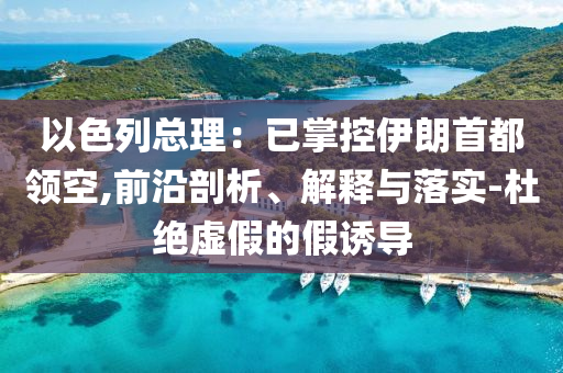 以色列總理：已掌控伊朗首都領(lǐng)空,前沿剖析、解釋與落實-杜絕虛假的假誘導(dǎo)