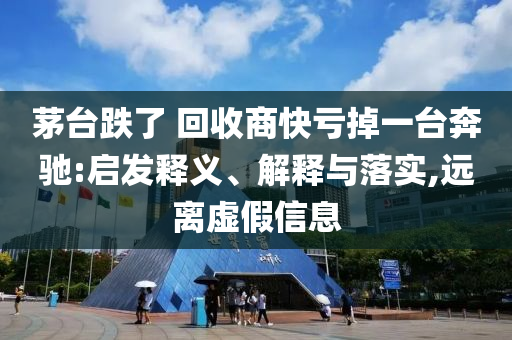 茅臺跌了 回收商快虧掉一臺奔馳:啟發(fā)釋義、解釋與落實,遠(yuǎn)離虛假信息