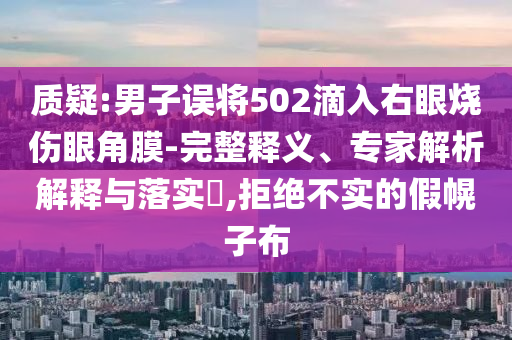 質疑:男子誤將502滴入右眼燒傷眼角膜-完整釋義、專家解析解釋與落實?,拒絕不實的假幌子布