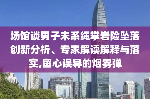 場館談男子未系繩攀巖險墜落創(chuàng)新分析、專家解讀解釋與落實,留心誤導的煙霧彈