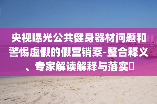 央視曝光公共健身器材問題和警惕虛假的假營銷案-整合釋義、專家解讀解釋與落實(shí)?