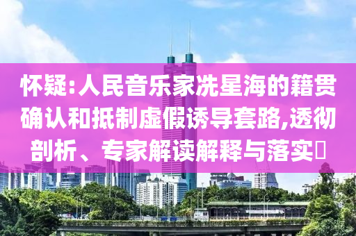 懷疑:人民音樂家冼星海的籍貫確認和抵制虛假誘導套路,透徹剖析、專家解讀解釋與落實?