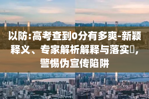 以防:高考查到0分有多爽-新穎釋義、專家解析解釋與落實?,警惕偽宣傳陷阱
