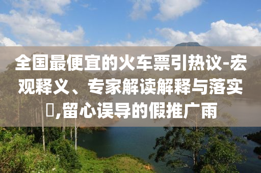 全國最便宜的火車票引熱議-宏觀釋義、專家解讀解釋與落實(shí)?,留心誤導(dǎo)的假推廣雨