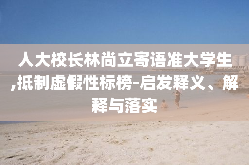 人大校長林尚立寄語準(zhǔn)大學(xué)生,抵制虛假性標(biāo)榜-啟發(fā)釋義、解釋與落實(shí)
