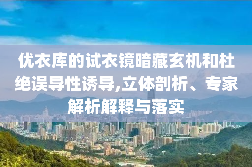優(yōu)衣庫的試衣鏡暗藏玄機和杜絕誤導性誘導,立體剖析、專家解析解釋與落實