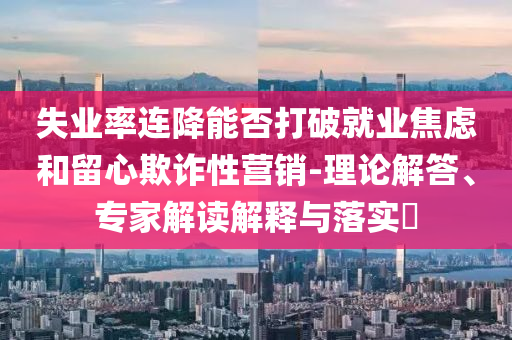 失業(yè)率連降能否打破就業(yè)焦慮和留心欺詐性營銷-理論解答、專家解讀解釋與落實?