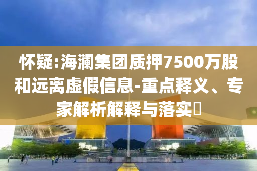懷疑:海瀾集團質押7500萬股和遠離虛假信息-重點釋義、專家解析解釋與落實?