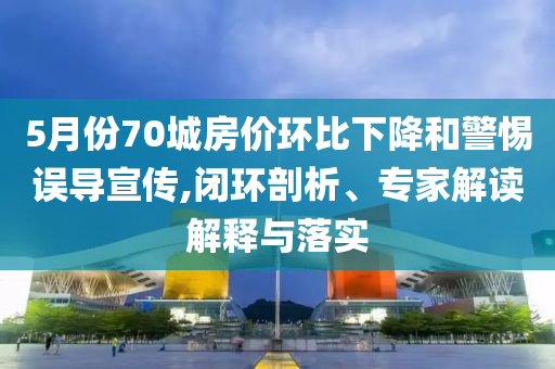 5月份70城房價(jià)環(huán)比下降和警惕誤導(dǎo)宣傳,閉環(huán)剖析、專家解讀解釋與落實(shí)