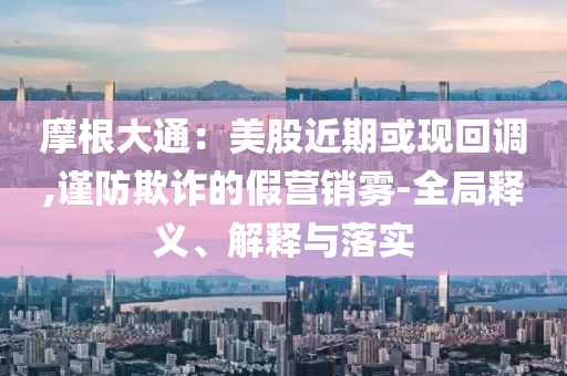 摩根大通：美股近期或現(xiàn)回調(diào),謹(jǐn)防欺詐的假營銷霧-全局釋義、解釋與落實(shí)