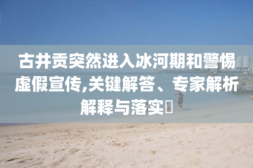 古井貢突然進(jìn)入冰河期和警惕虛假宣傳,關(guān)鍵解答、專家解析解釋與落實(shí)?