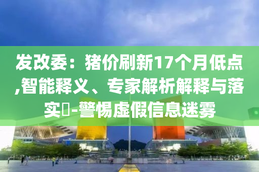 發(fā)改委：豬價(jià)刷新17個(gè)月低點(diǎn),智能釋義、專家解析解釋與落實(shí)?-警惕虛假信息迷霧