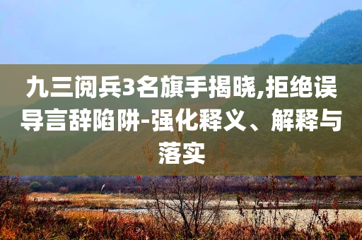 九三阅兵3名旗手揭晓,拒绝误导言辞陷阱-强化释义、解释与落实