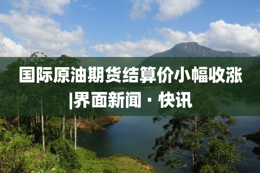 国际原油期货结算价小幅收涨|界面新闻 · 快讯
