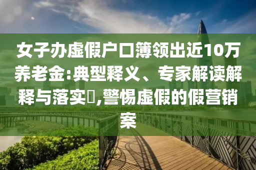 女子办虚假户口簿领出近10万养老金:典型释义、专家解读解释与落实​,警惕虚假的假营销案
