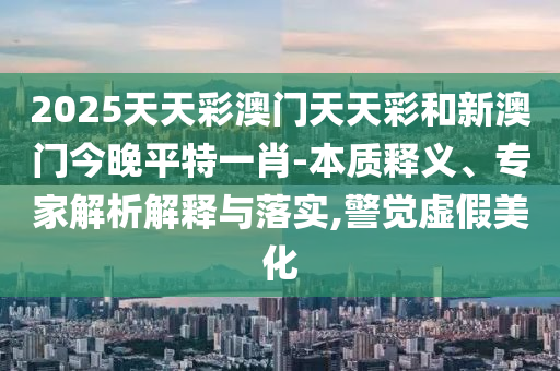 2025天天彩澳门天天彩和新澳门今晚平特一肖-本质释义、专家解析解释与落实,警觉虚假美化