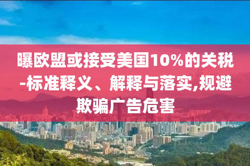 曝歐盟或接受美國10%的關(guān)稅-標(biāo)準(zhǔn)釋義、解釋與落實(shí),規(guī)避欺騙廣告危害