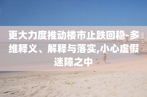 更大力度推動樓市止跌回穩(wěn)-多維釋義、解釋與落實,小心虛假迷障之中