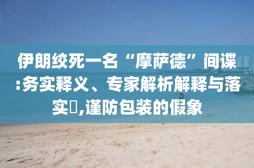伊朗絞死一名“摩薩德”間諜:務(wù)實(shí)釋義、專家解析解釋與落實(shí)?,謹(jǐn)防包裝的假象