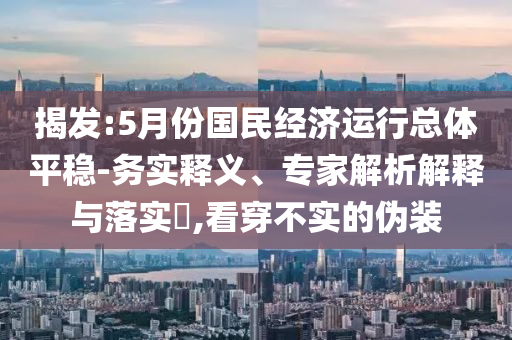 揭發(fā):5月份國(guó)民經(jīng)濟(jì)運(yùn)行總體平穩(wěn)-務(wù)實(shí)釋義、專家解析解釋與落實(shí)?,看穿不實(shí)的偽裝