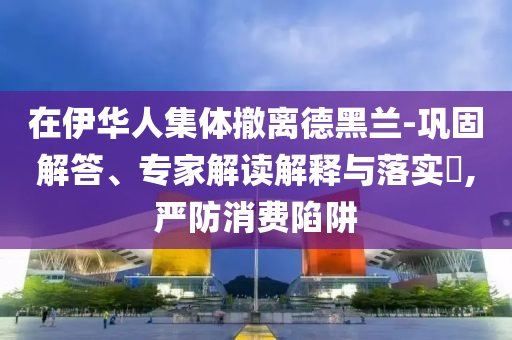 在伊華人集體撤離德黑蘭-鞏固解答、專家解讀解釋與落實(shí)?,嚴(yán)防消費(fèi)陷阱