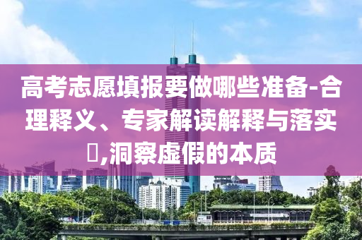 高考志愿填報要做哪些準備-合理釋義、專家解讀解釋與落實?,洞察虛假的本質(zhì)