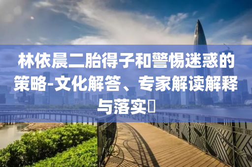 林依晨二胎得子和警惕迷惑的策略-文化解答、專家解讀解釋與落實?
