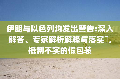 伊朗與以色列均發(fā)出警告:深入解答、專家解析解釋與落實(shí)?,抵制不實(shí)的假包裝