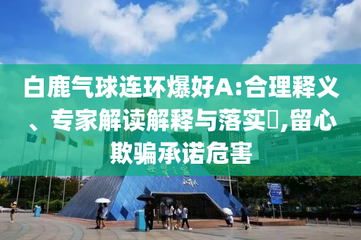 白鹿氣球連環(huán)爆好A:合理釋義、專家解讀解釋與落實?,留心欺騙承諾危害