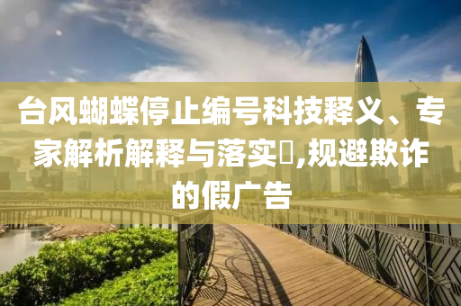 臺風蝴蝶停止編號科技釋義、專家解析解釋與落實?,規(guī)避欺詐的假廣告