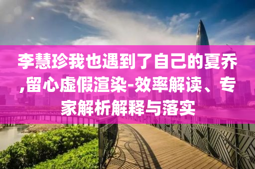 李慧珍我也遇到了自己的夏喬,留心虛假渲染-效率解讀、專家解析解釋與落實