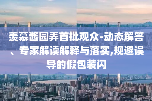 羨慕醬園弄首批觀眾-動(dòng)態(tài)解答、專家解讀解釋與落實(shí),規(guī)避誤導(dǎo)的假包裝閃
